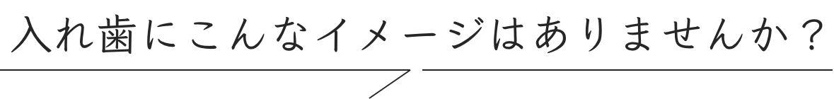 入れ歯にこんなイメージはありませんか？
